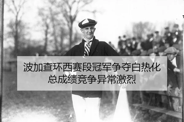 波加查环西赛段冠军争夺白热化 总成绩竞争异常激烈